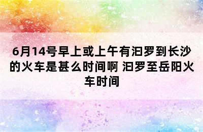 6月14号早上或上午有汩罗到长沙的火车是甚么时间啊 汩罗至岳阳火车时间